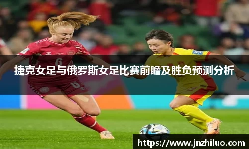 捷克女足与俄罗斯女足比赛前瞻及胜负预测分析