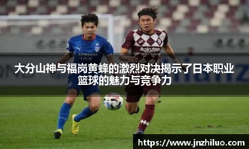 大分山神与福岗黄蜂的激烈对决揭示了日本职业篮球的魅力与竞争力