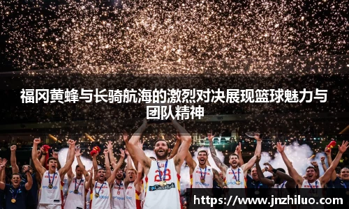福冈黄蜂与长骑航海的激烈对决展现篮球魅力与团队精神