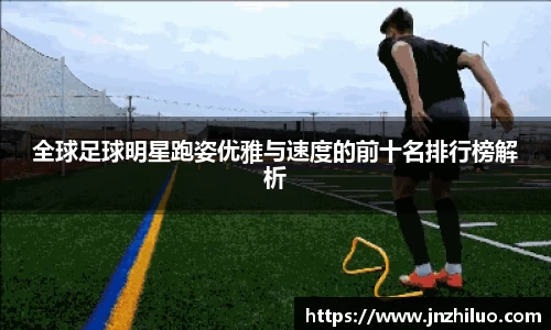 全球足球明星跑姿优雅与速度的前十名排行榜解析